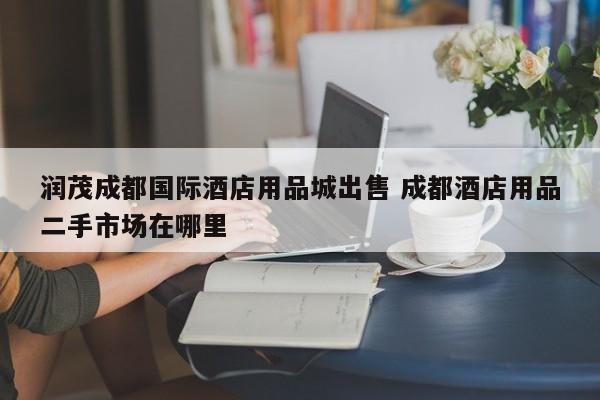 润茂成都国际酒店用品城出售 成都酒店用品二手市场在哪里