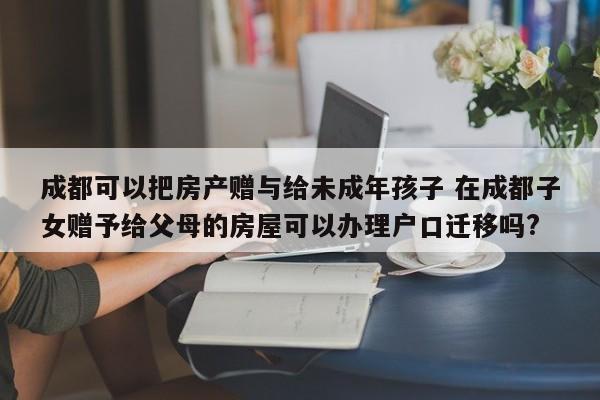 成都可以把房产赠与给未成年孩子 在成都子女赠予给父母的房屋可以办理户口迁移吗?