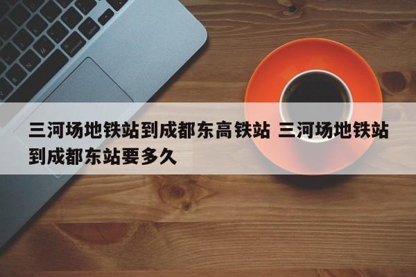 三河场地铁站到成都东高铁站 三河场地铁站到成都东站要多久