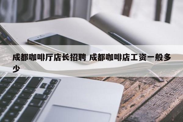 成都咖啡厅店长招聘 成都咖啡店工资一般多少