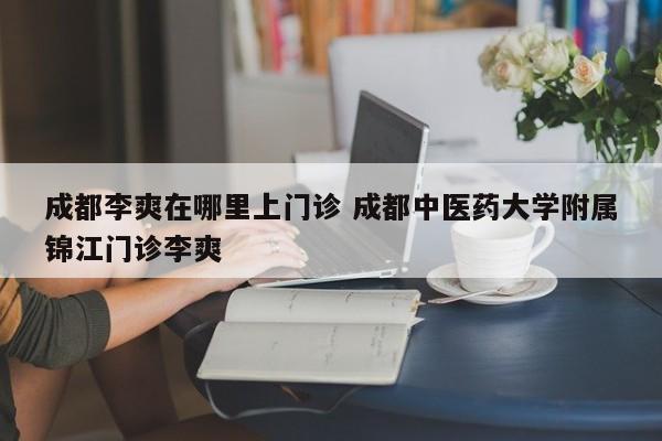 成都李爽在哪里上门诊 成都中医药大学附属锦江门诊李爽