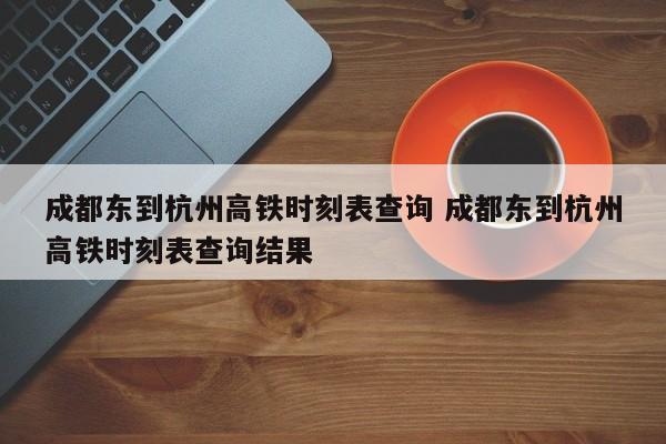 成都东到杭州高铁时刻表查询 成都东到杭州高铁时刻表查询结果