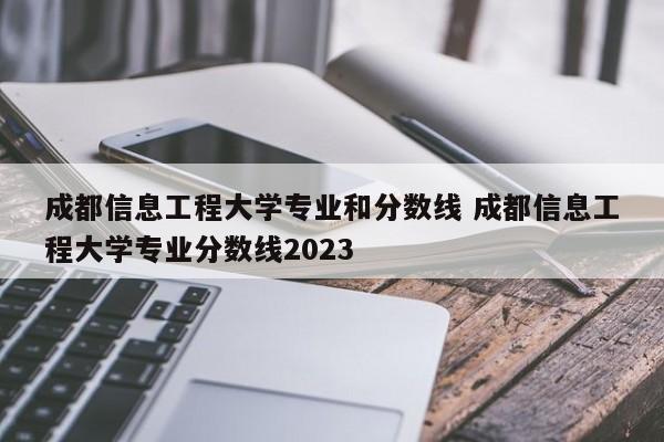 成都信息工程大学专业和分数线 成都信息工程大学专业分数线2023