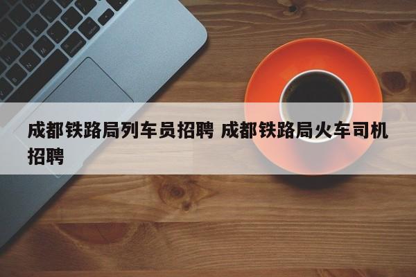 成都铁路局列车员招聘 成都铁路局火车司机招聘