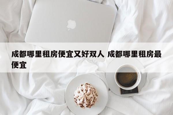 成都哪里租房便宜又好双人 成都哪里租房最便宜