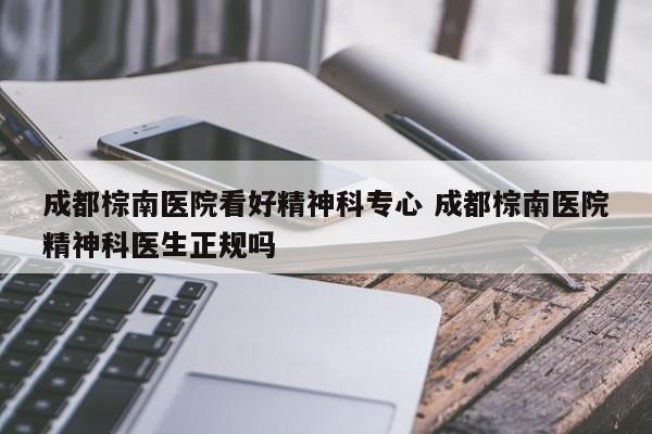 成都棕南医院看好精神科专心 成都棕南医院精神科医生正规吗