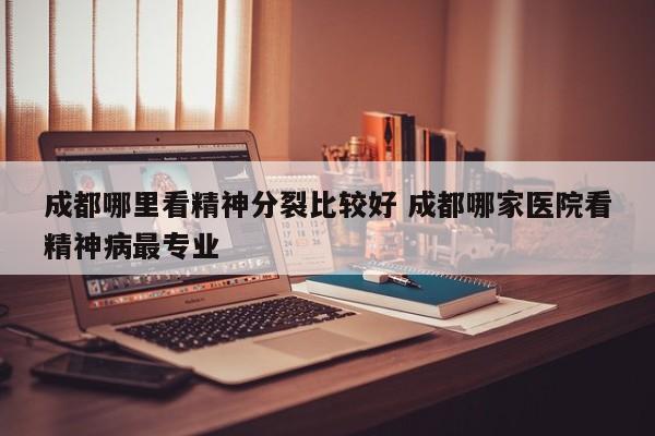 成都哪里看精神分裂比较好 成都哪家医院看精神病最专业
