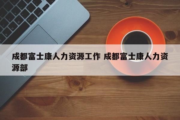 成都富士康人力资源工作 成都富士康人力资源部