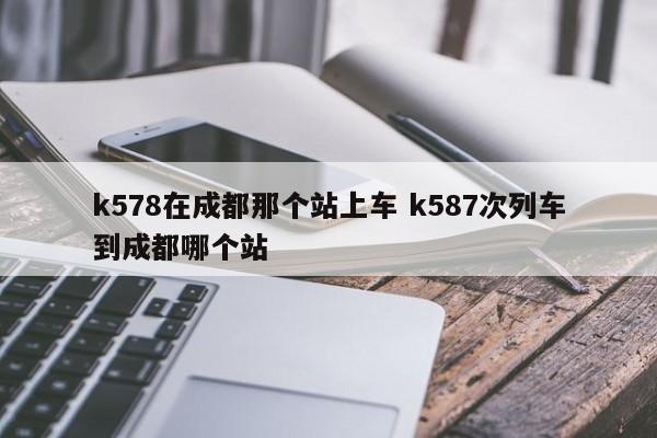 k578在成都那个站上车 k587次列车到成都哪个站