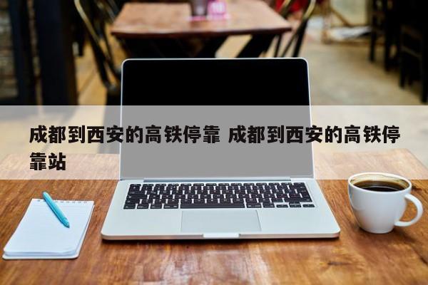 成都到西安的高铁停靠 成都到西安的高铁停靠站