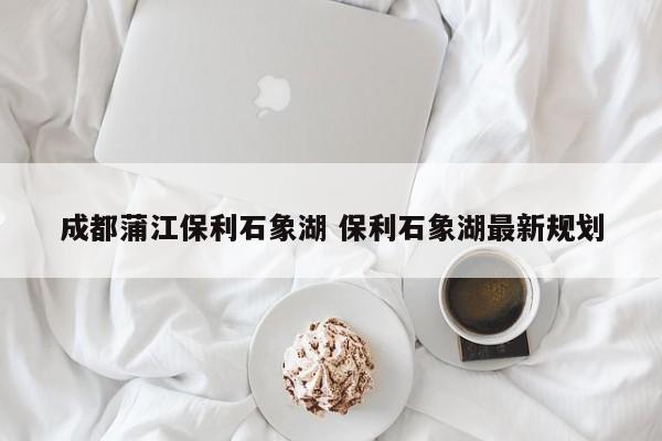 成都蒲江保利石象湖 保利石象湖最新规划