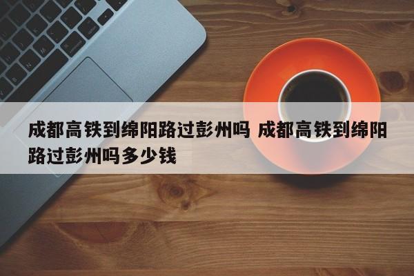 成都高铁到绵阳路过彭州吗 成都高铁到绵阳路过彭州吗多少钱