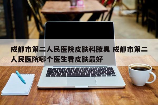 成都市第二人民医院皮肤科腋臭 成都市第二人民医院哪个医生看皮肤最好