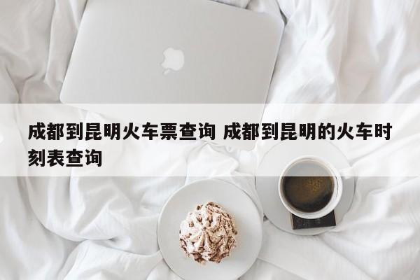 成都到昆明火车票查询 成都到昆明的火车时刻表查询