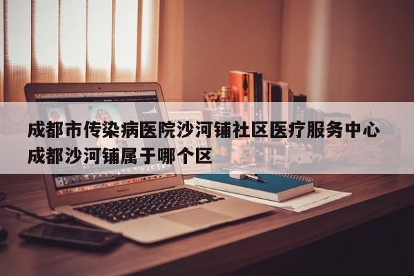 成都市传染病医院沙河铺社区医疗服务中心 成都沙河铺属于哪个区