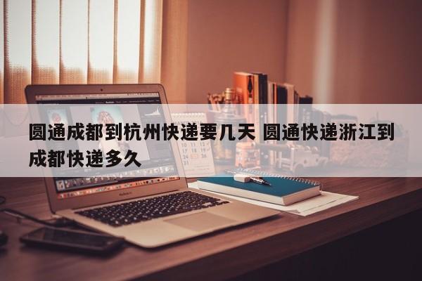 圆通成都到杭州快递要几天 圆通快递浙江到成都快递多久